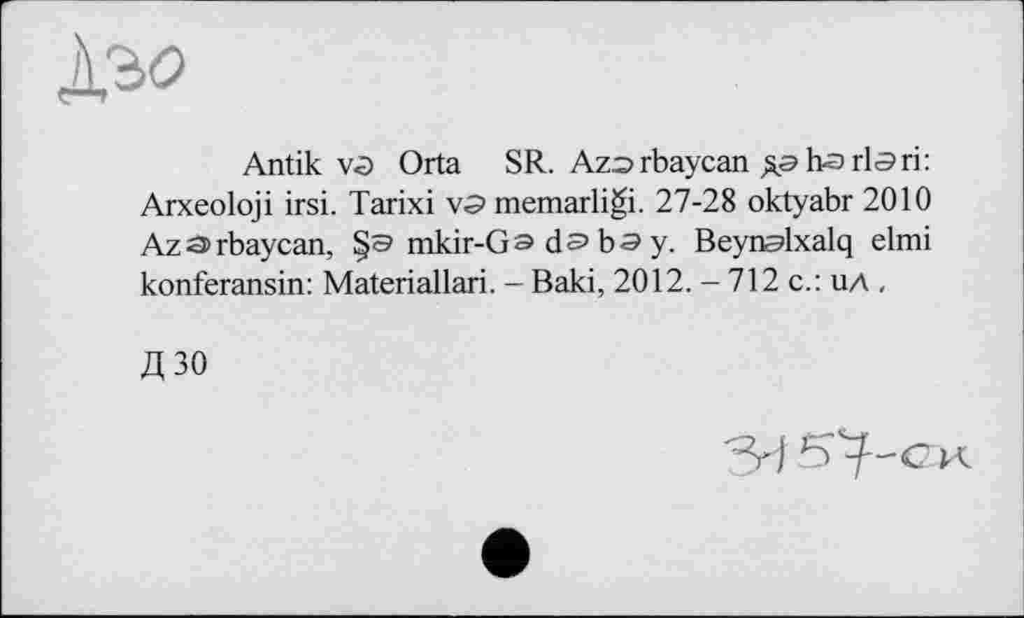 ﻿
Antik vû Orta SR. Azorbaycan дэ ha rla ri: Arxeoloji irsi. Tarixi va memarligi. 27-28 oktyabr 2010 Aza>rbaycan, mkir-Ga da b a y. Beynalxalq elmi konferansin: Materiallari. - Baki, 2012. - 712 с.: ил ,
дзо